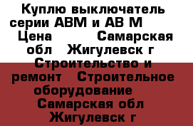 Куплю выключатель серии АВМ и АВ2М-55-41 › Цена ­ 100 - Самарская обл., Жигулевск г. Строительство и ремонт » Строительное оборудование   . Самарская обл.,Жигулевск г.